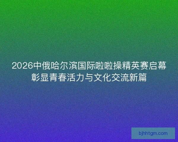 2026中俄哈尔滨国际啦啦操精英赛启幕彰显青春活力与文化交流新篇
