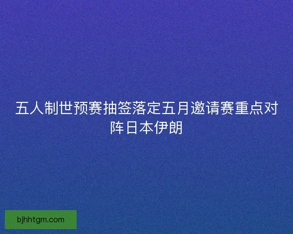 五人制世预赛抽签落定五月邀请赛重点对阵日本伊朗