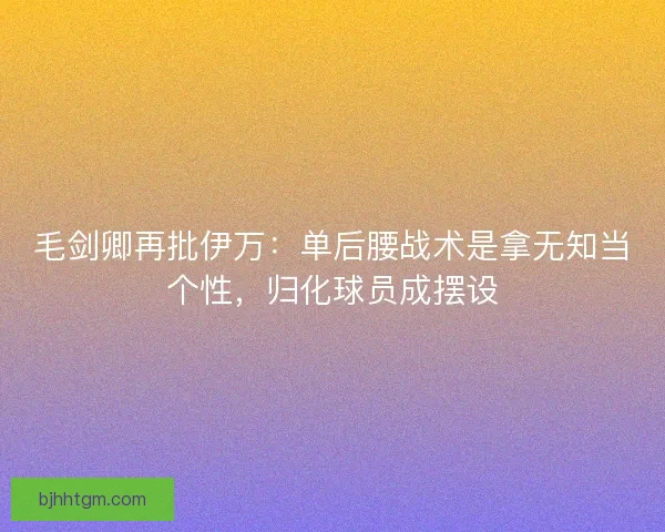 毛剑卿再批伊万：单后腰战术是拿无知当个性，归化球员成摆设