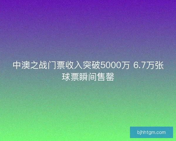 中澳之战门票收入突破5000万 6.7万张球票瞬间售罄