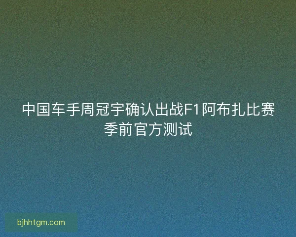 中国车手周冠宇确认出战F1阿布扎比赛季前官方测试