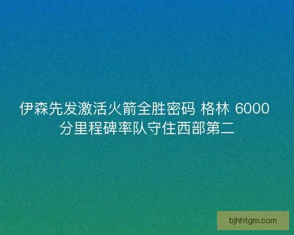 伊森先发激活火箭全胜密码 格林 6000 分里程碑率队守住西部第二