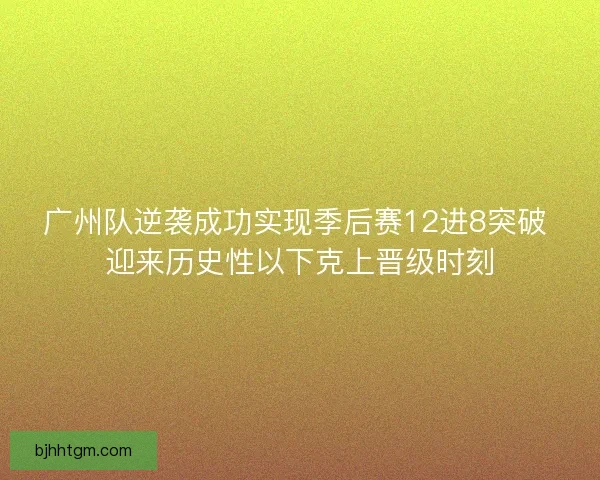 广州队逆袭成功实现季后赛12进8突破 迎来历史性以下克上晋级时刻