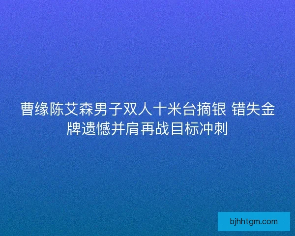 曹缘陈艾森男子双人十米台摘银 错失金牌遗憾并肩再战目标冲刺