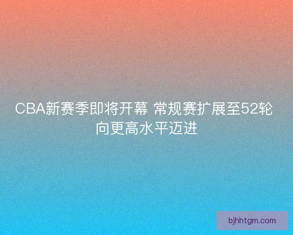 CBA新赛季即将开幕 常规赛扩展至52轮 向更高水平迈进
