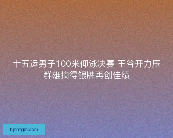十五运男子100米仰泳决赛 王谷开力压群雄摘得银牌再创佳绩