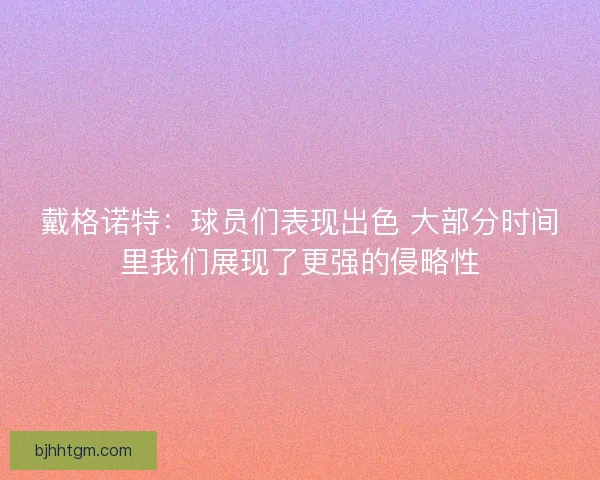 戴格诺特：球员们表现出色 大部分时间里我们展现了更强的侵略性