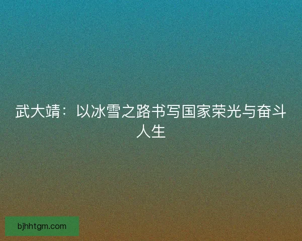 武大靖：以冰雪之路书写国家荣光与奋斗人生