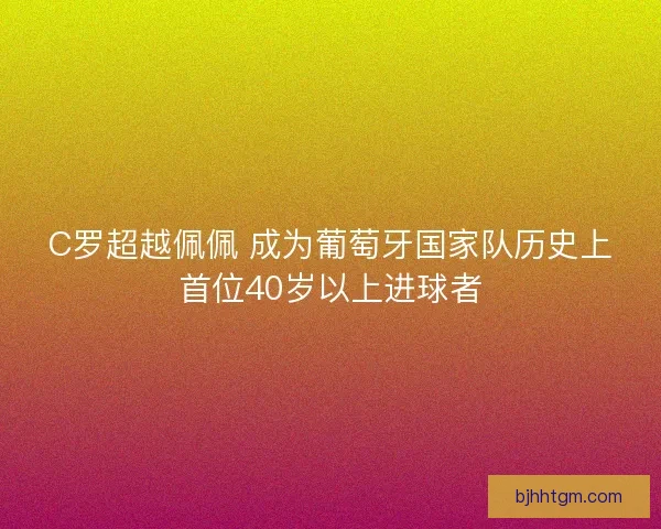 C罗超越佩佩 成为葡萄牙国家队历史上首位40岁以上进球者