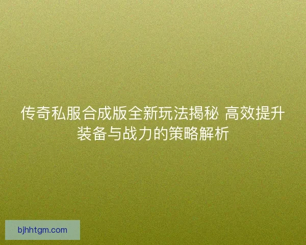 传奇私服合成版全新玩法揭秘 高效提升装备与战力的策略解析