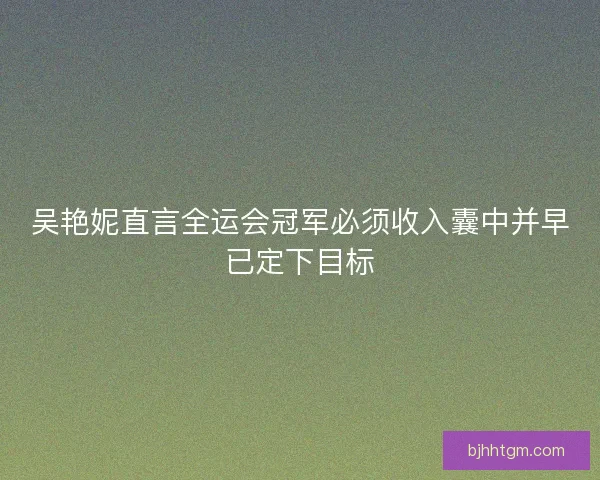 吴艳妮直言全运会冠军必须收入囊中并早已定下目标