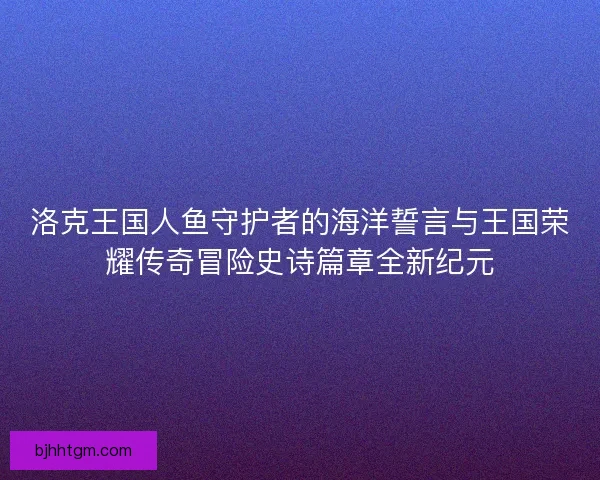 洛克王国人鱼守护者的海洋誓言与王国荣耀传奇冒险史诗篇章全新纪元