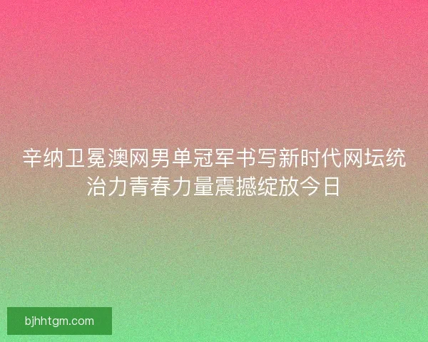 辛纳卫冕澳网男单冠军书写新时代网坛统治力青春力量震撼绽放今日