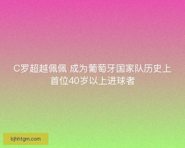 C罗超越佩佩 成为葡萄牙国家队历史上首位40岁以上进球者