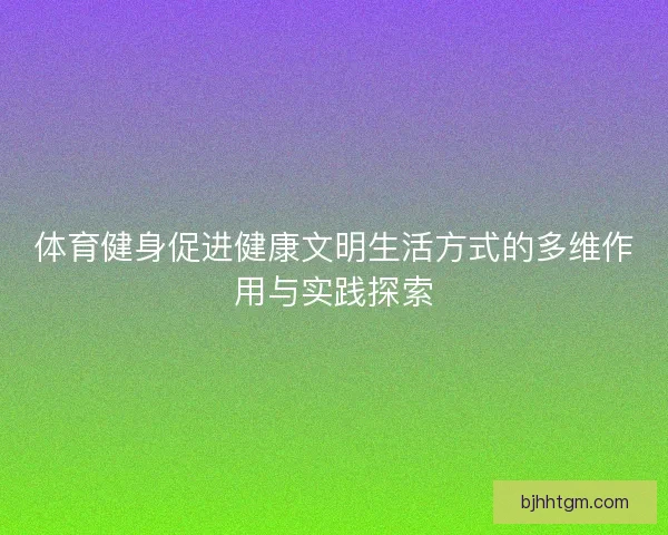 体育健身促进健康文明生活方式的多维作用与实践探索