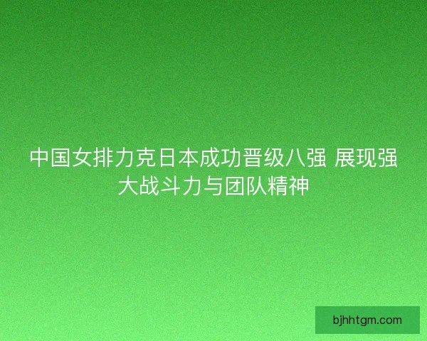 中国女排力克日本成功晋级八强 展现强大战斗力与团队精神
