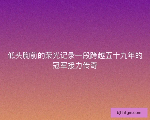 低头胸前的荣光记录一段跨越五十九年的冠军接力传奇