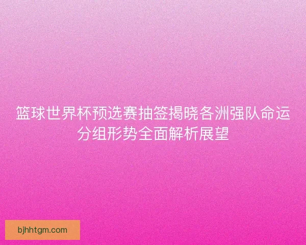 篮球世界杯预选赛抽签揭晓各洲强队命运分组形势全面解析展望