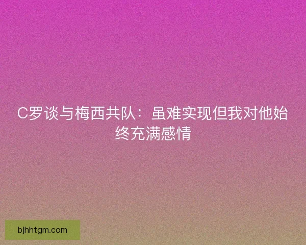 C罗谈与梅西共队：虽难实现但我对他始终充满感情