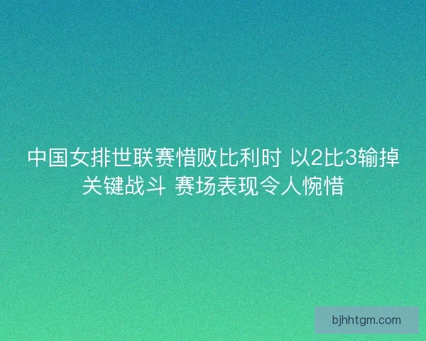 中国女排世联赛惜败比利时 以2比3输掉关键战斗 赛场表现令人惋惜