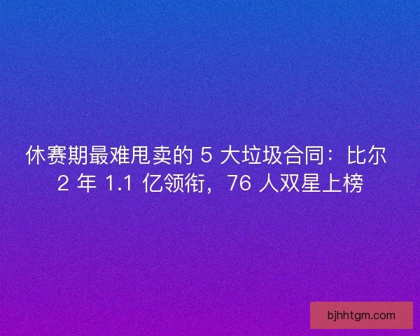 休赛期最难甩卖的 5 大垃圾合同：比尔 2 年 1.1 亿领衔，76 人双星上榜