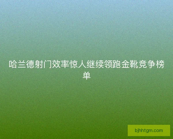 哈兰德射门效率惊人继续领跑金靴竞争榜单