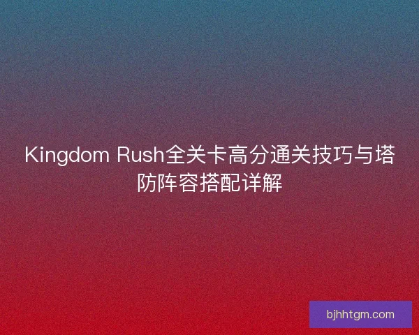 Kingdom Rush全关卡高分通关技巧与塔防阵容搭配详解
