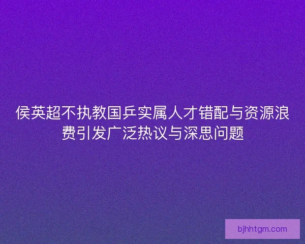 侯英超不执教国乒实属人才错配与资源浪费引发广泛热议与深思问题