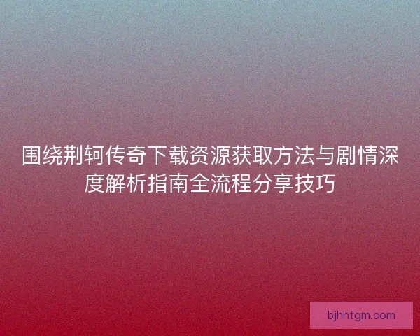 围绕荆轲传奇下载资源获取方法与剧情深度解析指南全流程分享技巧