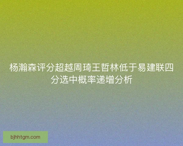 杨瀚森评分超越周琦王哲林低于易建联四分选中概率递增分析