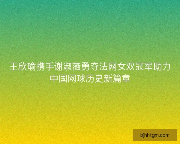 王欣瑜携手谢淑薇勇夺法网女双冠军助力中国网球历史新篇章