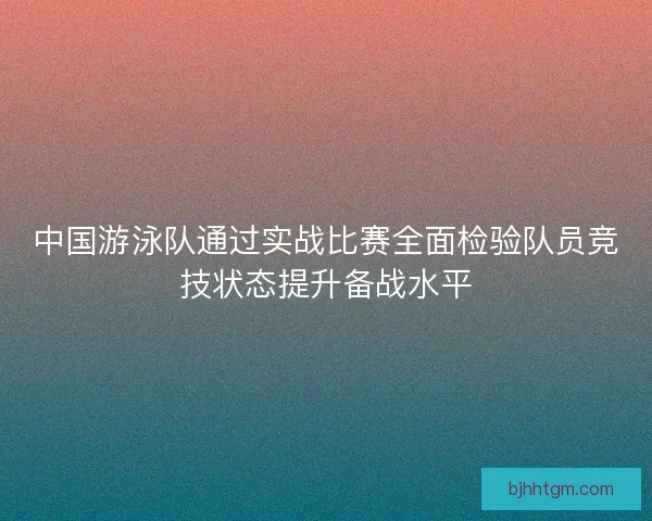 中国游泳队通过实战比赛全面检验队员竞技状态提升备战水平