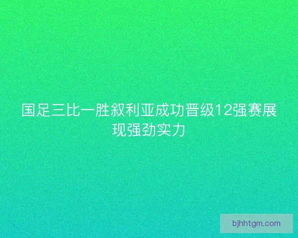 国足三比一胜叙利亚成功晋级12强赛展现强劲实力