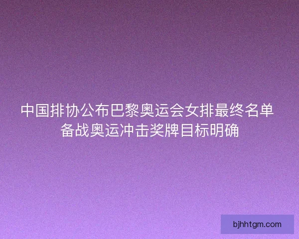 中国排协公布巴黎奥运会女排最终名单 备战奥运冲击奖牌目标明确
