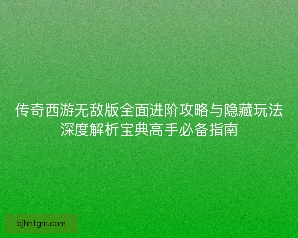 传奇西游无敌版全面进阶攻略与隐藏玩法深度解析宝典高手必备指南
