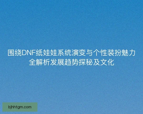 围绕DNF纸娃娃系统演变与个性装扮魅力全解析发展趋势探秘及文化