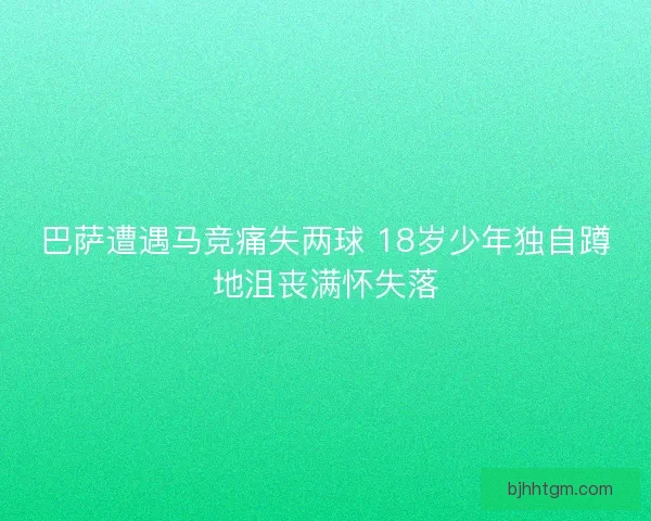 巴萨遭遇马竞痛失两球 18岁少年独自蹲地沮丧满怀失落
