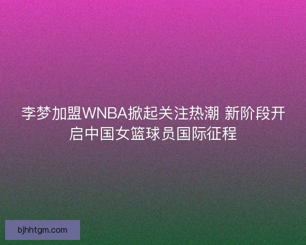 李梦加盟WNBA掀起关注热潮 新阶段开启中国女篮球员国际征程