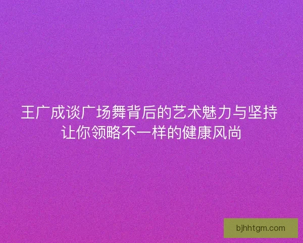王广成谈广场舞背后的艺术魅力与坚持 让你领略不一样的健康风尚